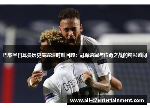 巴黎圣日耳曼历史最辉煌时刻回顾：冠军荣耀与传奇之战的精彩瞬间