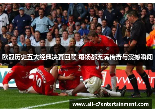 欧冠历史五大经典决赛回顾 每场都充满传奇与震撼瞬间
