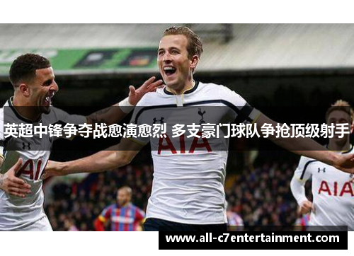 英超中锋争夺战愈演愈烈 多支豪门球队争抢顶级射手