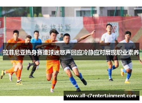 拉菲尼亚热身赛遭球迷怒声回应冷静应对展现职业素养