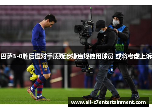 巴萨3-0胜后遭对手质疑涉嫌违规使用球员 或将考虑上诉