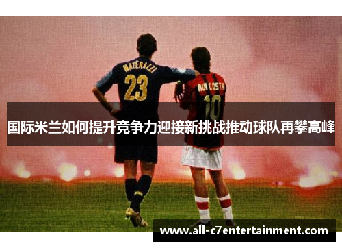国际米兰如何提升竞争力迎接新挑战推动球队再攀高峰 国际米兰如何提升竞争力迎接新挑战推动球队再攀高峰