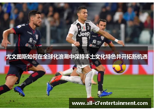 尤文图斯如何在全球化浪潮中保持本土文化特色并开拓新机遇