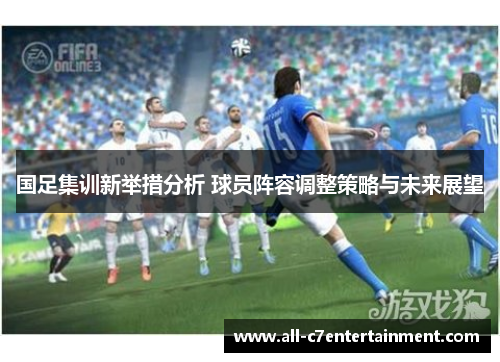 国足集训新举措分析 球员阵容调整策略与未来展望
