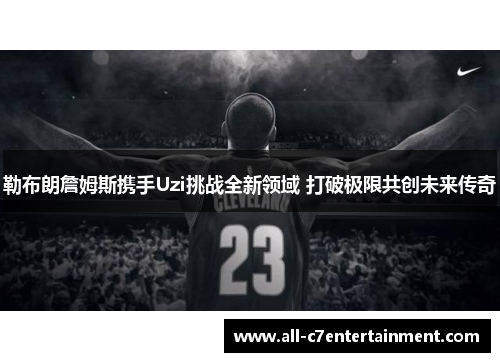 勒布朗詹姆斯携手Uzi挑战全新领域 打破极限共创未来传奇
