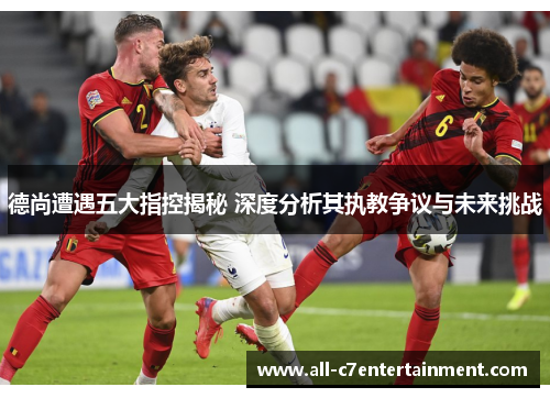 德尚遭遇五大指控揭秘 深度分析其执教争议与未来挑战