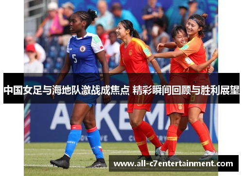 中国女足与海地队激战成焦点 精彩瞬间回顾与胜利展望