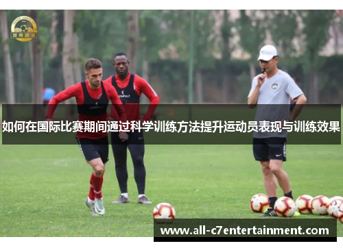 如何在国际比赛期间通过科学训练方法提升运动员表现与训练效果