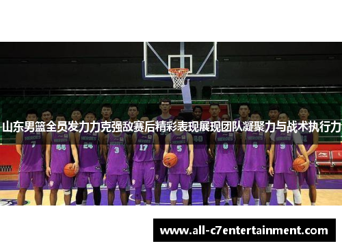 山东男篮全员发力力克强敌赛后精彩表现展现团队凝聚力与战术执行力