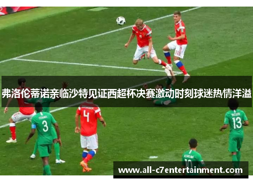 弗洛伦蒂诺亲临沙特见证西超杯决赛激动时刻球迷热情洋溢