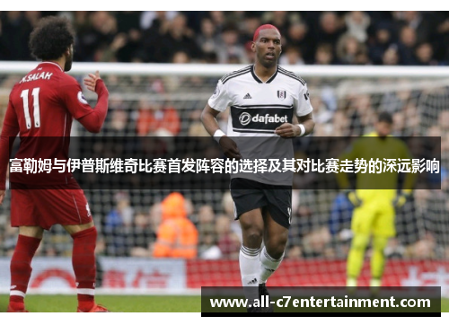 富勒姆与伊普斯维奇比赛首发阵容的选择及其对比赛走势的深远影响 富勒姆与伊普斯维奇比赛首发阵容的选择及其对比赛走势的深远影响