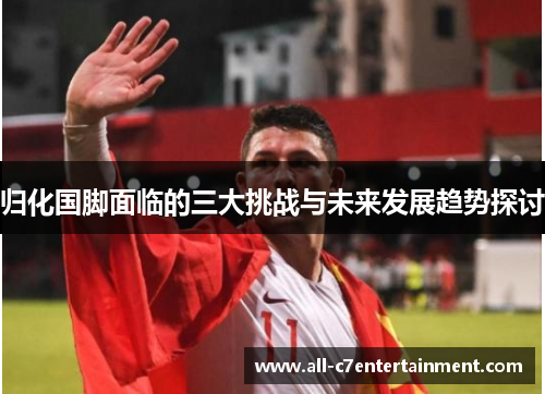 归化国脚面临的三大挑战与未来发展趋势探讨 归化国脚面临的三大挑战与未来发展趋势探讨