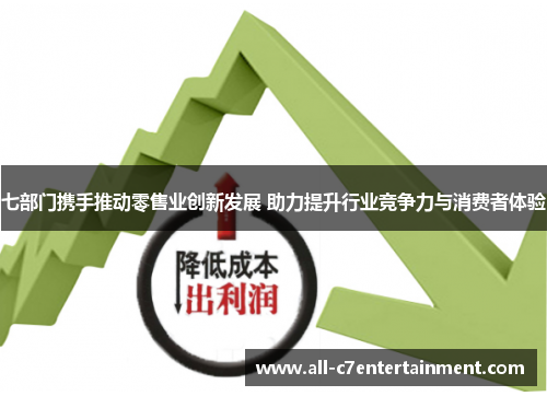 七部门携手推动零售业创新发展 助力提升行业竞争力与消费者体验