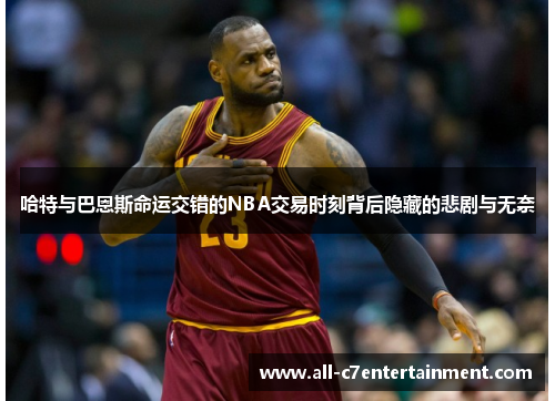 哈特与巴恩斯命运交错的NBA交易时刻背后隐藏的悲剧与无奈 哈特与巴恩斯命运交错的NBA交易时刻背后隐藏的悲剧与无奈