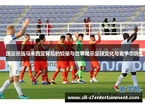 国足迎战马来西亚背后的较量与故事揭示足球文化与竞争态势
