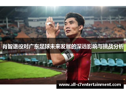 肖智退役对广东足球未来发展的深远影响与挑战分析 肖智退役对广东足球未来发展的深远影响与挑战分析