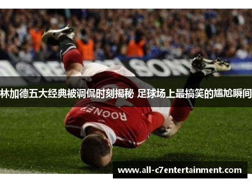 林加德五大经典被调侃时刻揭秘 足球场上最搞笑的尴尬瞬间 林加德五大经典被调侃时刻揭秘 足球场上最搞笑的尴尬瞬间