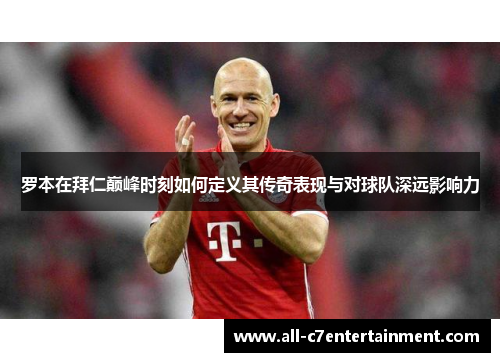 罗本在拜仁巅峰时刻如何定义其传奇表现与对球队深远影响力