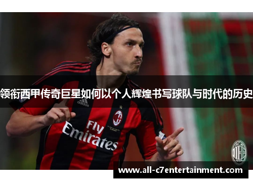 领衔西甲传奇巨星如何以个人辉煌书写球队与时代的历史
