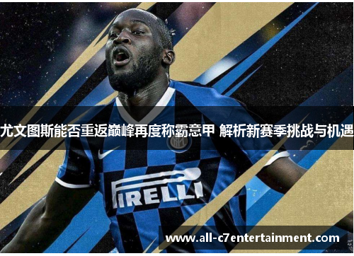 尤文图斯能否重返巅峰再度称霸意甲 解析新赛季挑战与机遇