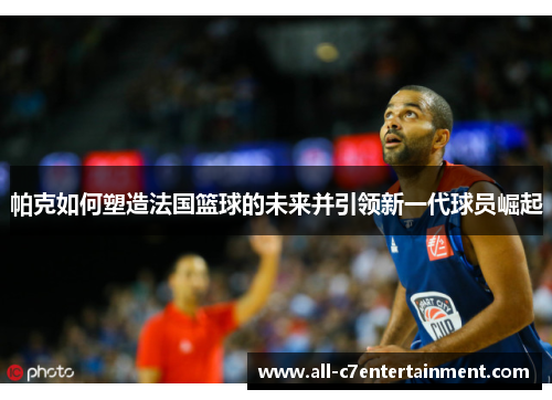帕克如何塑造法国篮球的未来并引领新一代球员崛起
