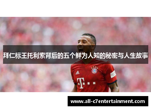 拜仁标王托利索背后的五个鲜为人知的秘密与人生故事