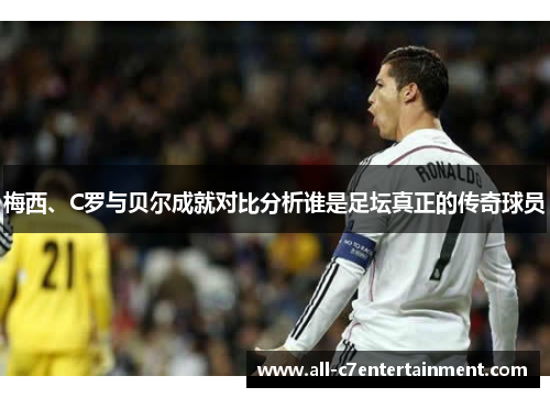 梅西、C罗与贝尔成就对比分析谁是足坛真正的传奇球员