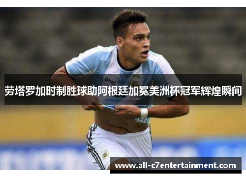 劳塔罗加时制胜球助阿根廷加冕美洲杯冠军辉煌瞬间