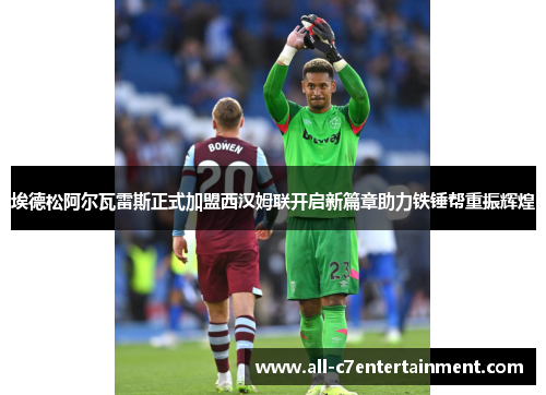 埃德松阿尔瓦雷斯正式加盟西汉姆联开启新篇章助力铁锤帮重振辉煌