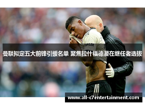 曼联拟定五大前锋引援名单 聚焦拉什福德潜在继任者选拔