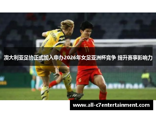 澳大利亚足协正式加入申办2026年女足亚洲杯竞争 提升赛事影响力