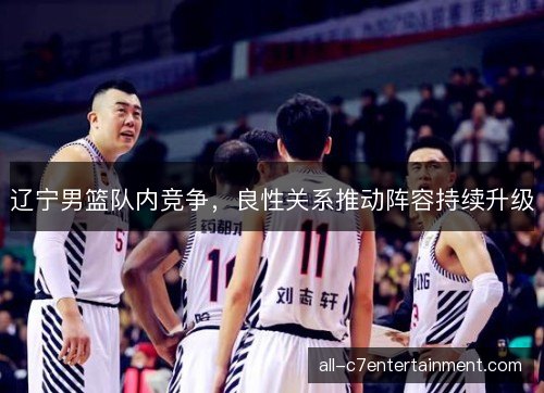 辽宁男篮队内竞争,良性关系推动阵容持续升级 辽宁男篮队内竞争,良性关系推动阵容持续升级